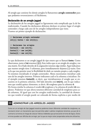6. LOS ARREGLOS 
Al arreglo que contiene los demás arreglos lo llamaremos arreglo contenedor para 
que podamos reverenciarnos a él fácilmente. 
Declaración de un arreglo jagged 
La declaración de los arreglos jagged es ligeramente más complicada que la de los 
tradicionales. Cuando los declaramos debemos declarar en primer lugar el arreglo 
contendor y luego cada uno de los arreglos independientes que tiene. 
Veamos un primer ejemplo de declaración: 
// Declaramos arreglo contenedor 
int[][] Costos = new int[3][]; 
// Declaramos los arreglos 
Costos[0] = new int[15]; 
Costos[1] = new int[20]; 
Costos[2] = new int[10]; 
Lo que declaramos es un arreglo jagged de tipo entero que se llamará Costos. Como 
observamos, junto al int tenemos [ ][ ]. Esto indica que es un arreglo de arreglos y no 
una matriz. En el lado derecho de la asignación tenemos algo similar. Aquí indicamos 
que nuestro arreglo tiene 3 columnas, pero inmediatamente dejamos [ ] vacíos. Esto 
es lo que nos permite tener la flexibilidad de darle un tamaño propio a cada renglón. 
Ya tenemos inicializado el arreglo contenedor. Ahora necesitamos inicializar cada 
uno de los arreglos internos. Primero indicamos cuál es la columna a inicializar. En 
el ejemplo tenemos Costos[0], es decir, que inicializaremos el arreglo que se en-cuentra 
en la primera columna. Del lado derecho está int[15], con lo que indica-mos 
que tendrá quince elementos, es decir, 15 renglones para la columna 0. 
De forma similar la columna 1 tendrá 20 renglones y la columna 2 tendrá 10 ren-glones. 
Podemos ver que ahora tenemos diferente cantidad de renglones para ca-da 
columna. Al igual que con los arreglos tradicionales, la cantidad de elemen-tos 
que tendrá el arreglo puede ser colocada de forma explícita o por medio de 
ADMINISTRAR LOS ARREGLOS JAGGED 
Como en un arreglo de tipo jagged nosotros podemos tener diferente cantidad de renglones, es 
necesario tener un mecanismo que nos permita saber cuántos renglones tenemos, ya que de lo 
contrario corremos el riesgo de colocar índices indebidos que provocarán errores de lógica. Estos 
errores pueden ser difíciles de corregir, por lo que es mejor estar preparados antes de utilizarlos. 
206 www.redusers.com 
 