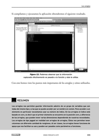 Los arreglos 
Si compilamos y ejecutamos la aplicación obtendremos el siguiente resultado. 
Figura 13. Podemos observar que la información 
capturada efectivamente es pasada a la función y ésta la utiliza. 
Con esto hemos visto los puntos más importantes de los arreglos y cómo utilizarlos. 
www.redusers.com 215 
… RESUMEN 
Los arreglos nos permiten guardar información adentro de un grupo de variables que son 
todas del mismo tipo y a las que se puede acceder por un nombre en común. Para acceder a un 
elemento en particular necesitamos usar su número de índice. En los arreglos el índice está 
basado en cero, es decir que el primer elemento se encuentra en la posición cero, a diferencia 
de los arreglos, que pueden tener varias dimensiones dependiendo de nuestras necesidades. 
Los arreglos de tipo jagged en realidad son arreglos de arreglos. Éstos nos permiten tener 
columnas con diferente cantidad de renglones. Al ser clases, los arreglos tienen funciones de 
apoyo que nos facilitan su uso y pueden ser pasados como parámetros a funciones. 
 