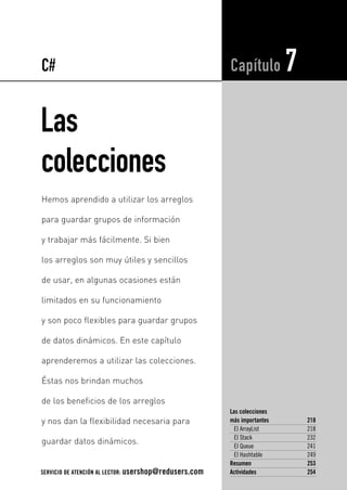 C# 
Las 
colecciones 
Capítulo 7 
Las colecciones 
más importantes 218 
El ArrayList 218 
El Stack 232 
El Queue 241 
El Hashtable 249 
Resumen 253 
Actividades 254 
Hemos aprendido a utilizar los arreglos 
para guardar grupos de información 
y trabajar más fácilmente. Si bien 
los arreglos son muy útiles y sencillos 
de usar, en algunas ocasiones están 
limitados en su funcionamiento 
y son poco flexibles para guardar grupos 
de datos dinámicos. En este capítulo 
aprenderemos a utilizar las colecciones. 
Éstas nos brindan muchos 
de los beneficios de los arreglos 
y nos dan la flexibilidad necesaria para 
guardar datos dinámicos. 
SERVICIO DE ATENCIÓN AL LECTOR: usershop@redusers.com 
 