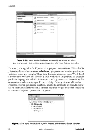 Figura 2. Éste es el cuadro de dialogo que usamos para crear un nuevo 
1. C#.NET 
proyecto, gracias a sus opciones podemos generar diferentes tipos de proyectos. 
En unos pocos segundos C# Express crea el proyecto para nosotros. Visual Studio 
y la versión Express hacen uso de soluciones y proyectos, una solución puede tener 
varios proyectos, por ejemplo, Office tiene diferentes productos como Word, Excel 
y PowerPoint. Office es una solución y cada producto es un proyecto. El proyecto 
puede ser un programa independiente o una librería, y puede tener uno o varios do-cumentos, 
estos documentos pueden ser el código fuente y recursos adicionales. 
Podemos observar que nuestra interfaz de usuario ha cambiado un poco, las venta-nas 
ya nos muestran información y también podemos ver que en la zona de edición 
se muestra el esqueleto para nuestro programa. 
Figura 3. Esta figura nos muestra el panel derecho denominado Solution Explorer. 
20 www.redusers.com 
 