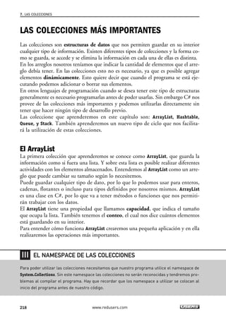 7. LAS COLECCIONES 
LAS COLECCIONES MÁS IMPORTANTES 
Las colecciones son estructuras de datos que nos permiten guardar en su interior 
cualquier tipo de información. Existen diferentes tipos de colecciones y la forma co-mo 
se guarda, se accede y se elimina la información en cada una de ellas es distinta. 
En los arreglos nosotros teníamos que indicar la cantidad de elementos que el arre-glo 
debía tener. En las colecciones esto no es necesario, ya que es posible agregar 
elementos dinámicamente. Esto quiere decir que cuando el programa se está eje-cutando 
podemos adicionar o borrar sus elementos. 
En otros lenguajes de programación cuando se desea tener este tipo de estructuras 
generalmente es necesario programarlas antes de poder usarlas. Sin embargo C# nos 
provee de las colecciones más importantes y podemos utilizarlas directamente sin 
tener que hacer ningún tipo de desarrollo previo. 
Las coleccione que aprenderemos en este capítulo son: ArrayList, Hashtable, 
Queue, y Stack. También aprenderemos un nuevo tipo de ciclo que nos facilita-rá 
la utilización de estas colecciones. 
El ArrayList 
La primera colección que aprenderemos se conoce como ArrayList, que guarda la 
información como si fuera una lista. Y sobre esta lista es posible realizar diferentes 
actividades con los elementos almacenados. Entendemos al ArrayList como un arre-glo 
que puede cambiar su tamaño según lo necesitemos. 
Puede guardar cualquier tipo de dato, por lo que lo podemos usar para enteros, 
cadenas, flotantes o incluso para tipos definidos por nosotros mismos. ArrayList 
es una clase en C#, por lo que va a tener métodos o funciones que nos permiti-rán 
trabajar con los datos. 
El ArrayList tiene una propiedad que llamamos capacidad, que indica el tamaño 
que ocupa la lista. También tenemos el conteo, el cual nos dice cuántos elementos 
está guardando en su interior. 
Para entender cómo funciona ArrayList crearemos una pequeña aplicación y en ella 
realizaremos las operaciones más importantes. 
EL NAMESPACE DE LAS COLECCIONES 
Para poder utilizar las colecciones necesitamos que nuestro programa utilice el namespace de 
System.Collections. Sin este namespace las colecciones no serán reconocidas y tendremos pro-blemas 
al compilar el programa. Hay que recordar que los namespace a utilizar se colocan al 
inicio del programa antes de nuestro código. 
218 www.redusers.com 
 