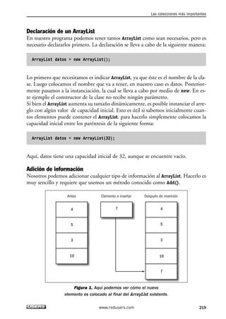 Las colecciones más importantes 
Declaración de un ArrayList 
En nuestro programa podemos tener tantos ArrayList como sean necesarios, pero es 
necesario declararlos primero. La declaración se lleva a cabo de la siguiente manera: 
ArrayList datos = new ArrayList(); 
Lo primero que necesitamos es indicar ArrayList, ya que éste es el nombre de la cla-se. 
Luego colocamos el nombre que va a tener, en nuestro caso es datos. Posterior-mente 
pasamos a la instanciación, la cual se lleva a cabo por medio de new. En es-te 
ejemplo el constructor de la clase no recibe ningún parámetro. 
Si bien el ArrayList aumenta su tamaño dinámicamente, es posible instanciar el arre-glo 
con algún valor de capacidad inicial. Esto es útil si sabemos inicialmente cuan-tos 
elementos puede contener el ArrayList. para hacerlo simplemente colocamos la 
capacidad inicial entre los paréntesis de la siguiente forma: 
ArrayList datos = new ArrayList(32); 
Aquí, datos tiene una capacidad inicial de 32, aunque se encuentre vacío. 
Adición de información 
Nosotros podemos adicionar cualquier tipo de información al ArrayList. Hacerlo es 
muy sencillo y requiere que usemos un método conocido como Add(). 
Antes Elemento a insertar Después de inserción 
7 4 
Figura 1. Aquí podemos ver cómo el nuevo 
4 
5 
3 
10 
5 
3 
10 
7 
elemento es colocado al final del ArrayList existente. 
www.redusers.com 219 
 