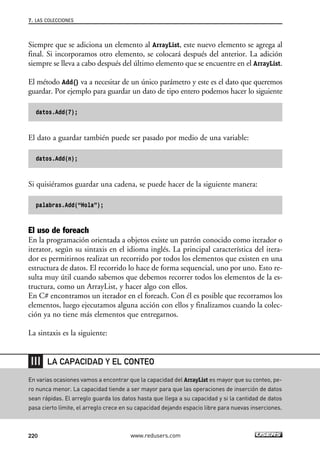 7. LAS COLECCIONES 
Siempre que se adiciona un elemento al ArrayList, este nuevo elemento se agrega al 
final. Si incorporamos otro elemento, se colocará después del anterior. La adición 
siempre se lleva a cabo después del último elemento que se encuentre en el ArrayList. 
El método Add() va a necesitar de un único parámetro y este es el dato que queremos 
guardar. Por ejemplo para guardar un dato de tipo entero podemos hacer lo siguiente 
datos.Add(7); 
El dato a guardar también puede ser pasado por medio de una variable: 
datos.Add(n); 
Si quisiéramos guardar una cadena, se puede hacer de la siguiente manera: 
palabras.Add(“Hola”); 
El uso de foreach 
En la programación orientada a objetos existe un patrón conocido como iterador o 
iterator, según su sintaxis en el idioma inglés. La principal característica del itera-dor 
es permitirnos realizat un recorrido por todos los elementos que existen en una 
estructura de datos. El recorrido lo hace de forma sequencial, uno por uno. Esto re-sulta 
muy útil cuando sabemos que debemos recorrer todos los elementos de la es-tructura, 
como un ArrayList, y hacer algo con ellos. 
En C# encontramos un iterador en el foreach. Con él es posible que recorramos los 
elementos, luego ejecutamos alguna acción con ellos y finalizamos cuando la colec-ción 
ya no tiene más elementos que entregarnos. 
La sintaxis es la siguiente: 
LA CAPACIDAD Y EL CONTEO 
En varias ocasiones vamos a encontrar que la capacidad del ArrayList es mayor que su conteo, pe-ro 
nunca menor. La capacidad tiende a ser mayor para que las operaciones de inserción de datos 
sean rápidas. El arreglo guarda los datos hasta que llega a su capacidad y si la cantidad de datos 
pasa cierto límite, el arreglo crece en su capacidad dejando espacio libre para nuevas inserciones. 
220 www.redusers.com 
 