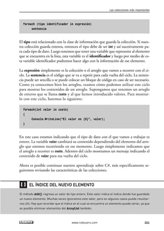 foreach (tipo identificador in expresión) 
sentencia 
El tipo está relacionado con la clase de información que guarda la colección. Si nues-tra 
colección guarda enteros, entonces el tipo debe de ser int y así sucesivamente pa-ra 
cada tipo de dato. Luego tenemos que tener una variable que represente al elemento 
que se encuentra en la lista, esta variable es el identificador y luego por medio de es-ta 
variable identificador podremos hacer algo con la información de ese elemento. 
La expresión simplemente es la colección o el arreglo que vamos a recorrer con el ci-clo. 
La sentencia es el código que se va a repetir para cada vuelta del ciclo. La senten-cia 
puede ser sencilla o se puede colocar un bloque de código en caso de ser necesario. 
Como ya conocemos bien los arreglos, veamos cómo podemos utilizar este ciclo 
para mostrar los contenidos de un arreglo. Supongamos que tenemos un arreglo 
de enteros que se llama costo y al que hemos introducido valores. Para mostrar-lo 
con este ciclo, haremos lo siguiente: 
foreach(int valor in costo) 
{ 
Console.WriteLine(“El valor es {0}”, valor); 
} 
En este caso estamos indicando que el tipo de dato con el que vamos a trabajar es 
entero. La variable valor cambiará su contenido dependiendo del elemento del arre-glo 
que estemos recorriendo en ese momento. Luego simplemente indicamos que 
el arreglo a recorrer es costo. Adentro del ciclo mostramos un mensaje indicando el 
contenido de valor para esa vuelta del ciclo. 
Ahora es posible continuar nuestro aprendizaje sobre C#, más especificamente se-guiremos 
revisando las características de las colecciones. 
Las colecciones más importantes 
EL ÍNDICE DEL NUEVO ELEMENTO 
El método Add() regresa un valor de tipo entero. Este valor indica el índice donde fue guardado 
un nuevo elemento. Muchas veces ignoramos este valor, pero en algunos casos puede resultar-nos 
útil. Hay que recordar que el índice en el cual se encuentra un elemento puede variar, ya que 
es posible eliminar elementos del ArrayList también. 
www.redusers.com 221 
 