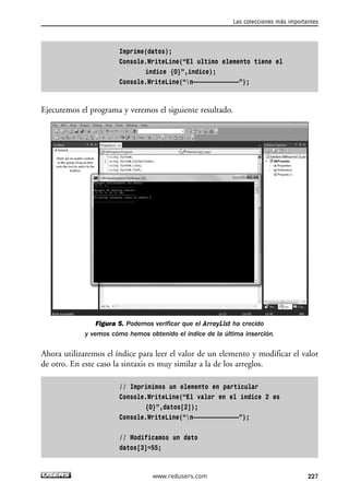 Imprime(datos); 
Console.WriteLine(“El ultimo elemento tiene el 
indice {0}”,indice); 
Console.WriteLine(“n—————————————”); 
Ejecutemos el programa y veremos el siguiente resultado. 
Figura 5. Podemos verificar que el ArrayList ha crecido 
y vemos cómo hemos obtenido el índice de la última inserción. 
Ahora utilizaremos el índice para leer el valor de un elemento y modificar el valor 
de otro. En este caso la sintaxis es muy similar a la de los arreglos. 
// Imprimimos un elemento en particular 
Console.WriteLine(“El valor en el indice 2 es 
{0}”,datos[2]); 
Console.WriteLine(“n—————————————”); 
// Modificamos un dato 
datos[3]=55; 
Las colecciones más importantes 
www.redusers.com 227 
 