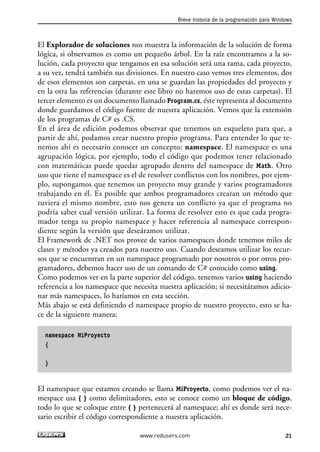 Breve historia de la programación para Windows 
El Explorador de soluciones nos muestra la información de la solución de forma 
lógica, si observamos es como un pequeño árbol. En la raíz encontramos a la so-lución, 
cada proyecto que tengamos en esa solución será una rama, cada proyecto, 
a su vez, tendrá también sus divisiones. En nuestro caso vemos tres elementos, dos 
de esos elementos son carpetas, en una se guardan las propiedades del proyecto y 
en la otra las referencias (durante este libro no haremos uso de estas carpetas). El 
tercer elemento es un documento llamado Program.cs, éste representa al documento 
donde guardamos el código fuente de nuestra aplicación. Vemos que la extensión 
de los programas de C# es .CS. 
En el área de edición podemos observar que tenemos un esqueleto para que, a 
partir de ahí, podamos crear nuestro propio programa. Para entender lo que te-nemos 
ahí es necesario conocer un concepto: namespace. El namespace es una 
agrupación lógica, por ejemplo, todo el código que podemos tener relacionado 
con matemáticas puede quedar agrupado dentro del namespace de Math. Otro 
uso que tiene el namespace es el de resolver conflictos con los nombres, por ejem-plo, 
supongamos que tenemos un proyecto muy grande y varios programadores 
trabajando en él. Es posible que ambos programadores crearan un método que 
tuviera el mismo nombre, esto nos genera un conflicto ya que el programa no 
podría saber cual versión utilizar. La forma de resolver esto es que cada progra-mador 
tenga su propio namespace y hacer referencia al namespace correspon-diente 
según la versión que deseáramos utilizar. 
El Framework de .NET nos provee de varios namespaces donde tenemos miles de 
clases y métodos ya creados para nuestro uso. Cuando deseamos utilizar los recur-sos 
que se encuentran en un namespace programado por nosotros o por otros pro-gramadores, 
debemos hacer uso de un comando de C# conocido como using. 
Como podemos ver en la parte superior del código, tenemos varios using haciendo 
referencia a los namespace que necesita nuestra aplicación; si necesitáramos adicio-nar 
más namespaces, lo haríamos en esta sección. 
Más abajo se está definiendo el namespace propio de nuestro proyecto, esto se ha-ce 
de la siguiente manera: 
namespace MiProyecto 
{ 
} 
El namespace que estamos creando se llama MiProyecto, como podemos ver el na-mespace 
usa { } como delimitadores, esto se conoce como un bloque de código, 
todo lo que se coloque entre { } pertenecerá al namespace; ahí es donde será nece-sario 
escribir el código correspondiente a nuestra aplicación. 
www.redusers.com 21 
 