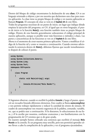 1. C#.NET 
Dentro del bloque de código encontramos la declaración de una clase, C# es un 
lenguaje orientado a objetos y por eso necesita que declaremos una clase para nues-tra 
aplicación. La clase tiene su propio bloque de código y en nuestra aplicación se 
llamará Program. El concepto de clase se verá en el Capítulo 10 de este libro. 
Todos los programas necesitan de un punto de inicio, un lugar que indique dónde 
empieza la ejecución del programa, en C#, al igual que en otros lenguajes, el pun-to 
de inicio es la función Main(); esta función también tiene su propio bloque de 
código. Dentro de esta función generalmente colocaremos el código principal de 
nuestra aplicación, aunque es posible tener más funciones o métodos y clases. Las 
partes y características de las funciones se ven en el Capítulo 5 de este libro. 
Ahora es el momento de crear nuestra primera aplicación. Vamos a modificar el có-digo 
de la función tal y como se muestra a continuación. Cuando estemos adicio-nando 
la sentencia dentro de Main(), debemos fijarnos que sucede inmediatamen-te 
después de colocar el punto. 
using System; 
using System.Collections.Generic; 
using System.Linq; 
using System.Text; 
namespace MiProyecto 
{ 
class Program 
{ 
static void Main(string[] args) 
{ 
Console.WriteLine(“Hola Mundo!”); 
} 
} 
} 
Si logramos observar, cuando se escribió la palabra Console y luego el punto, apare-ció 
un recuadro listando diferentes elementos. Este cuadro se llama autocompletar 
y nos permite trabajar rápidamente y reducir la cantidad de errores de sintaxis. El 
cuadro de autocompletar nos muestra sugerencia de la palabra, comando, variable, 
etc. que se podría usar a continuación. Si lo deseamos, lo seleccionamos de esa lis-ta, 
y él lo escribe por nosotros, conforme avancemos y nos familiaricemos con la 
programación de C# veremos que es de gran ayuda. 
En nuestro ejemplo hemos colocado una sentencia que escribirá el mensaje Hola 
Mundo en la consola. Es un programa muy sencillo, pero nos permitirá aprender có-mo 
llevar a cabo la compilación de la aplicación y ver el programa ejecutándose. 
22 www.redusers.com 
 