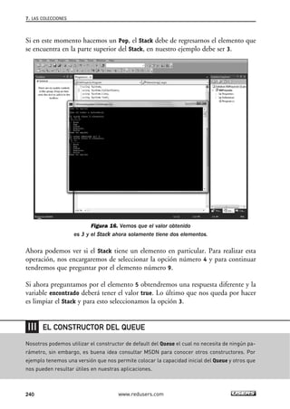 7. LAS COLECCIONES 
Si en este momento hacemos un Pop, el Stack debe de regresarnos el elemento que 
se encuentra en la parte superior del Stack, en nuestro ejemplo debe ser 3. 
Figura 16. Vemos que el valor obtenido 
es 3 y el Stack ahora solamente tiene dos elementos. 
Ahora podemos ver si el Stack tiene un elemento en particular. Para realizar esta 
operación, nos encargaremos de seleccionar la opción número 4 y para continuar 
tendremos que preguntar por el elemento número 9. 
Si ahora preguntamos por el elemento 5 obtendremos una respuesta diferente y la 
variable encontrado deberá tener el valor true. Lo último que nos queda por hacer 
es limpiar el Stack y para esto seleccionamos la opción 3. 
EL CONSTRUCTOR DEL QUEUE 
Nosotros podemos utilizar el constructor de default del Queue el cual no necesita de ningún pa-rámetro, 
sin embargo, es buena idea consultar MSDN para conocer otros constructores. Por 
ejemplo tenemos una versión que nos permite colocar la capacidad inicial del Queue y otros que 
nos pueden resultar útiles en nuestras aplicaciones. 
240 www.redusers.com 
 