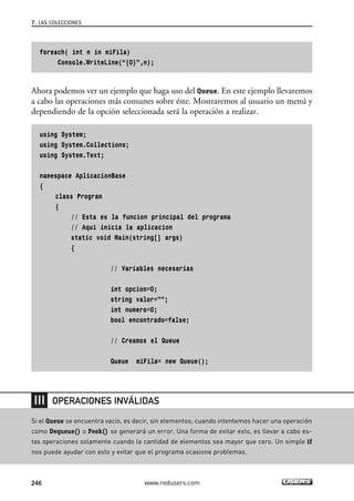foreach( int n in miFila) 
Console.WriteLine(“{0}”,n); 
Ahora podemos ver un ejemplo que haga uso del Queue. En este ejemplo llevaremos 
a cabo las operaciones más comunes sobre éste. Mostraremos al usuario un menú y 
dependiendo de la opción seleccionada será la operación a realizar. 
using System; 
using System.Collections; 
using System.Text; 
namespace AplicacionBase 
{ 
class Program 
{ 
// Esta es la funcion principal del programa 
// Aqui inicia la aplicacion 
static void Main(string[] args) 
{ 
// Variables necesarias 
int opcion=0; 
string valor=””; 
int numero=0; 
bool encontrado=false; 
// Creamos el Queue 
Queue miFila= new Queue(); 
7. LAS COLECCIONES 
OPERACIONES INVÁLIDAS 
Si el Queue se encuentra vacío, es decir, sin elementos; cuando intentemos hacer una operación 
como Dequeue() o Peek() se generará un error. Una forma de evitar esto, es llevar a cabo es-tas 
operaciones solamente cuando la cantidad de elementos sea mayor que cero. Un simple if 
nos puede ayudar con esto y evitar que el programa ocasione problemas. 
246 www.redusers.com 
 
