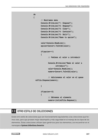 do 
{ 
Las colecciones más importantes 
// Mostramos menu 
Console.WriteLine(“1- Enqueue”); 
Console.WriteLine(“2- Dequeue”); 
Console.WriteLine(“3- Clear”); 
Console.WriteLine(“4- Contains”); 
Console.WriteLine(“5- Salir”); 
Console.WriteLine(“Dame tu opcion”); 
valor=Console.ReadLine(); 
opcion=Convert.ToInt32(valor); 
if(opcion==1) 
{ 
// Pedimos el valor a introducir 
Console.WriteLine(“Dame el valor a 
introducir”); 
valor=Console.ReadLine(); 
numero=Convert.ToInt32(valor); 
// Adicionamos el valor en el queue 
miFila.Enqueue(numero); 
} 
if(opcion==2) 
{ 
// Obtnemos el elemento 
numero=(int)miFila.Dequeue(); 
OTRO ESTILO DE COLECCIONES 
Existe otro estilo de colecciones que son funcionalmente equivalentes a las colecciones que he-mos 
visto, pero que proveen mejor desempeño y más seguridad en el manejo de los tipos de los 
elementos. Estas colecciones utilizan tipos genéricos para los elementos y se encuentran en el 
namespace System.Collections.Generics 
www.redusers.com 247 
 