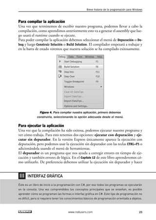 Breve historia de la programación para Windows 
Para compilar la aplicación 
Una vez que terminemos de escribir nuestro programa, podemos llevar a cabo la 
compilación, como aprendimos anteriormente esto va a generar el assembly que lue-go 
usará el runtime cuando se ejecute. 
Para poder compilar la aplicación debemos seleccionar el menú de Depuración o De-bug 
y luego Construir Solución o Build Solution. El compilador empezará a trabajar y 
en la barra de estado veremos que nuestra solución se ha compilado exitosamente. 
Figura 4. Para compilar nuestra aplicación, primero debemos 
construirla, seleccionando la opción adecuada desde el menú. 
Para ejecutar la aplicación 
Una vez que la compilación ha sido exitosa, podemos ejecutar nuestro programa y 
ver cómo trabaja. Para esto tenemos dos opciones: ejecutar con depuración y eje-cutar 
sin depurador. En la versión Express únicamente aparece la ejecución con 
depuración, pero podemos usar la ejecución sin depurador con las teclas CTRL+F5 o 
adicionándola usando el menú de herramientas. 
El depurador es un programa que nos ayuda a corregir errores en tiempo de eje-cución 
y también errores de lógica. En el Capítulo 12 de este libro aprenderemos có-mo 
utilizarlo. De preferencia debemos utilizar la ejecución sin depurador y hacer 
Éste es un libro de inicio a la programación con C#, por eso todos los programas se ejecutarán 
en la consola. Una vez comprendidos los conceptos principales que se enseñan, es posible 
aprender cómo se programan las formas e interfaz gráfica en C#. Este tipo de programación no 
es difícil, pero si requiere tener los conocimientos básicos de programación orientada a objetos. 
www.redusers.com 23 
INTERFAZ GRÁFICA 
 