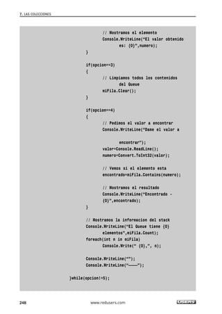 // Mostramos el elemento 
Console.WriteLine(“El valor obtenido 
es: {0}”,numero); 
} 
if(opcion==3) 
{ 
// Limpiamos todos los contenidos 
del Queue 
miFila.Clear(); 
} 
if(opcion==4) 
{ 
// Pedimos el valor a encontrar 
Console.WriteLine(“Dame el valor a 
encontrar”); 
valor=Console.ReadLine(); 
numero=Convert.ToInt32(valor); 
// Vemos si el elemento esta 
encontrado=miFila.Contains(numero); 
// Mostramos el resultado 
Console.WriteLine(“Encontrado - 
{0}”,encontrado); 
} 
// Mostramos la informacion del stack 
Console.WriteLine(“El Queue tiene {0} 
elementos”,miFila.Count); 
foreach(int n in miFila) 
Console.Write(“ {0},”, n); 
Console.WriteLine(“”); 
Console.WriteLine(“————”); 
}while(opcion!=5); 
7. LAS COLECCIONES 
248 www.redusers.com 
 