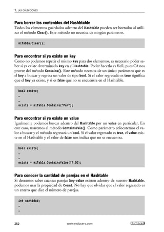 7. LAS COLECCIONES 
Para borrar los contenidos del Hashhtable 
Todos los elementos guardados adentro del Hashtable pueden ser borrados al utili-zar 
el método Clear(). Este método no necesita de ningún parámetro. 
miTabla.Clear(); 
Para encontrar si ya existe un key 
Como no podemos repetir el mismo key para dos elementos, es necesario poder sa-ber 
si ya existe determinado key en el Hashtable. Poder hacerlo es fácil, pues C# nos 
provee del método Contains(). Este método necesita de un único parámetro que es 
el key a buscar y regresa un valor de tipo bool. Si el valor regresado es true significa 
que el key ya existe, y si es false que no se encuentra en el Hashtable. 
bool exsite; 
… 
… 
existe = miTabla.Contains(“Pan”); 
Para encontrar si ya existe un value 
Igualmente podemos buscar adentro del Hashtable por un value en particular. En 
este caso, usaremos el método ContainsVale(). Como parámetro colocaremos el va-lor 
a buscar y el método regresará un bool. Si el valor regresado es true, el value exis-te 
en el Hashtable y el valor de false nos indica que no se encuentra. 
bool existe; 
… 
… 
existe = miTabla.ContainsValue(17.50); 
Para conocer la cantidad de parejas en el Hashtable 
Si deseamos saber cuantas parejas key-value existen adentro de nuestro Hashtable, 
podemos usar la propiedad de Count. No hay que olvidar que el valor regresado es 
un entero que dice el número de parejas. 
int cantidad; 
… 
… 
252 www.redusers.com 
 
