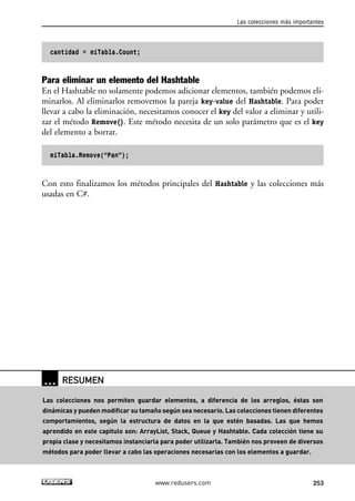 cantidad = miTabla.Count; 
Las colecciones más importantes 
Para eliminar un elemento del Hashtable 
En el Hashtable no solamente podemos adicionar elementos, también podemos eli-minarlos. 
Al eliminarlos removemos la pareja key-value del Hashtable. Para poder 
llevar a cabo la eliminación, necesitamos conocer el key del valor a eliminar y utili-zar 
el método Remove(). Este método necesita de un solo parámetro que es el key 
del elemento a borrar. 
miTabla.Remove(“Pan”); 
Con esto finalizamos los métodos principales del Hashtable y las colecciones más 
usadas en C#. 
www.redusers.com 253 
… RESUMEN 
Las colecciones nos permiten guardar elementos, a diferencia de los arreglos, éstas son 
dinámicas y pueden modificar su tamaño según sea necesario. Las colecciones tienen diferentes 
comportamientos, según la estructura de datos en la que estén basadas. Las que hemos 
aprendido en este capitulo son: ArrayList, Stack, Queue y Hashtable. Cada colección tiene su 
propia clase y necesitamos instanciarla para poder utilizarla. También nos proveen de diversos 
métodos para poder llevar a cabo las operaciones necesarias con los elementos a guardar. 
 