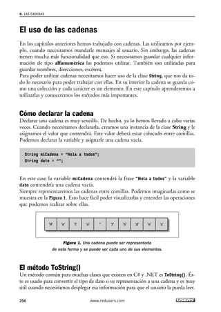 8. LAS CADENAS 
El uso de las cadenas 
En los capítulos anteriores hemos trabajado con cadenas. Las utilizamos por ejem-plo, 
cuando necesitamos mandarle mensajes al usuario. Sin embargo, las cadenas 
tienen mucha más funcionalidad que eso. Si necesitamos guardar cualquier infor-mación 
de tipo alfanumérica las podemos utilizar. También son utilizadas para 
guardar nombres, direcciones, etcétera. 
Para poder utilizar cadenas necesitamos hacer uso de la clase String, que nos da to-do 
lo necesario para poder trabajar con ellas. En su interior la cadena se guarda co-mo 
una colección y cada carácter es un elemento. En este capítulo aprenderemos a 
utilizarlas y conoceremos los métodos más importantes. 
Cómo declarar la cadena 
Declarar una cadena es muy sencillo. De hecho, ya lo hemos llevado a cabo varias 
veces. Cuando necesitamos declararla, creamos una instancia de la clase String y le 
asignamos el valor que contendrá. Este valor deberá estar colocado entre comillas. 
Podemos declarar la variable y asignarle una cadena vacía. 
String miCadena = “Hola a todos”; 
String dato = “”; 
En este caso la variable miCadena contendrá la frase “Hola a todos” y la variable 
dato contendría una cadena vacía. 
Siempre representaremos las cadenas entre comillas. Podemos imaginarlas como se 
muestra en la Figura 1. Esto hace fácil poder visualizarlas y entender las operaciones 
que podemos realizar sobre ellas. 
'H' 'o' 'l' 'a' '' 't' 'ó' 'd' 'o' 's' 
Figura 1. Una cadena puede ser representada 
de esta forma y se puede ver cada uno de sus elementos. 
El método ToString() 
Un método común para muchas clases que existen en C# y .NET es ToString(). És-te 
es usado para convertir el tipo de dato o su representación a una cadena y es muy 
útil cuando necesitamos desplegar esa información para que el usuario la pueda leer. 
256 www.redusers.com 
 
