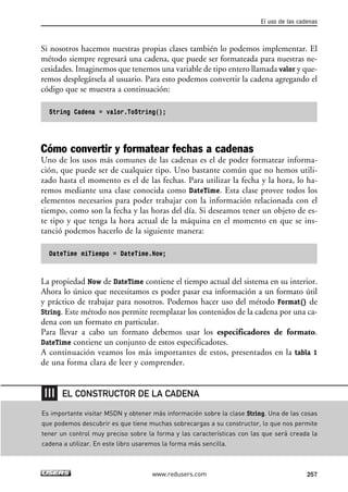 El uso de las cadenas 
Si nosotros hacemos nuestras propias clases también lo podemos implementar. El 
método siempre regresará una cadena, que puede ser formateada para nuestras ne-cesidades. 
Imaginemos que tenemos una variable de tipo entero llamada valor y que-remos 
desplegársela al usuario. Para esto podemos convertir la cadena agregando el 
código que se muestra a continuación: 
String Cadena = valor.ToString(); 
Cómo convertir y formatear fechas a cadenas 
Uno de los usos más comunes de las cadenas es el de poder formatear informa-ción, 
que puede ser de cualquier tipo. Uno bastante común que no hemos utili-zado 
hasta el momento es el de las fechas. Para utilizar la fecha y la hora, lo ha-remos 
mediante una clase conocida como DateTime. Esta clase provee todos los 
elementos necesarios para poder trabajar con la información relacionada con el 
tiempo, como son la fecha y las horas del día. Si deseamos tener un objeto de es-te 
tipo y que tenga la hora actual de la máquina en el momento en que se ins-tanció 
podemos hacerlo de la siguiente manera: 
DateTime miTiempo = DateTime.Now; 
La propiedad Now de DateTime contiene el tiempo actual del sistema en su interior. 
Ahora lo único que necesitamos es poder pasar esa información a un formato útil 
y práctico de trabajar para nosotros. Podemos hacer uso del método Format() de 
String. Este método nos permite reemplazar los contenidos de la cadena por una ca-dena 
con un formato en particular. 
Para llevar a cabo un formato debemos usar los especificadores de formato. 
DateTime contiene un conjunto de estos especificadotes. 
A continuación veamos los más importantes de estos, presentados en la tabla 1 
de una forma clara de leer y comprender. 
EL CONSTRUCTOR DE LA CADENA 
Es importante visitar MSDN y obtener más información sobre la clase String. Una de las cosas 
que podemos descubrir es que tiene muchas sobrecargas a su constructor, lo que nos permite 
tener un control muy preciso sobre la forma y las características con las que será creada la 
cadena a utilizar. En este libro usaremos la forma más sencilla. 
www.redusers.com 257 
 