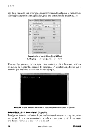 1. C#.NET 
uso de la ejecución con depuración únicamente cuando realmente la necesitemos. 
Ahora ejecutaremos nuestra aplicación, para esto oprimimos las teclas CTRL+F5. 
Figura 5. Con el menú Debug/Start Without 
Debbuging nuestro programa se ejecutará. 
Cuando el programa se ejecuta, aparece una ventana, a ella la llamamos consola y 
se encarga de mostrar la ejecución del programa. De esta forma podremos leer el 
mensaje que habíamos colocado en nuestro ejemplo. 
Figura 6. Ahora podemos ver nuestra aplicación ejecutándose en la consola. 
Cómo detectar errores en un programa 
En algunas ocasiones puede ocurrir que escribimos erróneamente el programa, cuan-do 
esto sucede, la aplicación no podrá compilarse ni ejecutarse; si esto llegara a ocu-rrir 
debemos cambiar lo que se encuentra mal. 
24 www.redusers.com 
 