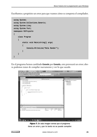 Breve historia de la programación para Windows 
Escribamos a propósito un error para que veamos cómo se comporta el compilador. 
using System; 
using System.Collections.Generic; 
using System.Linq; 
using System.Text; 
namespace MiProyecto 
{ 
class Program 
{ 
static void Main(string[] args) 
{ 
Consola.WriteLine(“Hola Mundo!”); 
} 
} 
} 
En el programa hemos cambiado Console por Consola, esto provocará un error; aho-ra 
podemos tratar de compilar nuevamente y ver lo que sucede. 
Figura 7. En esta imagen vemos que el programa 
tiene un error y por lo tanto no se puede compilar. 
www.redusers.com 25 
 