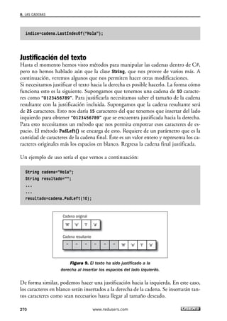8. LAS CADENAS 
índice=cadena.LastIndexOf(“Hola”); 
Justificación del texto 
Hasta el momento hemos visto métodos para manipular las cadenas dentro de C#, 
pero no hemos hablado aún que la clase String, que nos provee de varios más. A 
continuación, veremos algunos que nos permiten hacer otras modificaciones. 
Si necesitamos justificar el texto hacia la derecha es posible hacerlo. La forma cómo 
funciona esto es la siguiente. Supongamos que tenemos una cadena de 10 caracte-res 
270 
como “0123456789”. Para justificarla necesitamos saber el tamaño de la cadena 
resultante con la justificación incluida. Supongamos que la cadena resultante será 
de 25 caracteres. Esto nos daría 15 caracteres del que tenemos que insertar del lado 
izquierdo para obtener “0123456789” que se encuentra justificada hacia la derecha. 
Para esto necesitamos un método que nos permita empotrar esos caracteres de es-pacio. 
El método PadLeft() se encarga de esto. Requiere de un parámetro que es la 
cantidad de caracteres de la cadena final. Éste es un valor entero y representa los ca-racteres 
originales más los espacios en blanco. Regresa la cadena final justificada. 
Un ejemplo de uso sería el que vemos a continuación: 
String cadena=”Hola”; 
String resultado=””; 
... 
... 
resultado=cadena.PadLeft(10); 
Cadena original 
'H' 'o' 'l' 'a' 
Cadena resultante 
'' '' '' '' '' '' 'H' 'o' 'l' 'a' 
Figura 9. El texto ha sido justificado a la 
derecha al insertar los espacios del lado izquierdo. 
De forma similar, podemos hacer una justificación hacia la izquierda. En este caso, 
los caracteres en blanco serán insertados a la derecha de la cadena. Se insertarán tan-tos 
caracteres como sean necesarios hasta llegar al tamaño deseado. 
www.redusers.com 
 