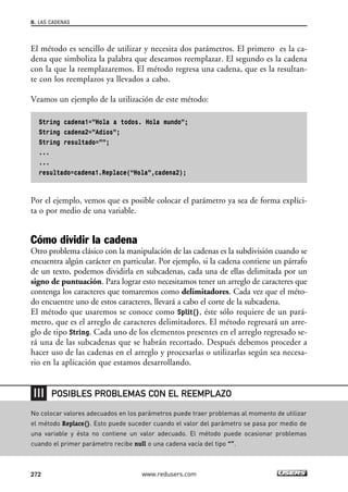 8. LAS CADENAS 
El método es sencillo de utilizar y necesita dos parámetros. El primero es la ca-dena 
que simboliza la palabra que deseamos reemplazar. El segundo es la cadena 
con la que la reemplazaremos. El método regresa una cadena, que es la resultan-te 
con los reemplazos ya llevados a cabo. 
Veamos un ejemplo de la utilización de este método: 
String cadena1=”Hola a todos. Hola mundo”; 
String cadena2=”Adios”; 
String resultado=””; 
... 
... 
resultado=cadena1.Replace(“Hola”,cadena2); 
Por el ejemplo, vemos que es posible colocar el parámetro ya sea de forma explíci-ta 
o por medio de una variable. 
Cómo dividir la cadena 
Otro problema clásico con la manipulación de las cadenas es la subdivisión cuando se 
encuentra algún carácter en particular. Por ejemplo, si la cadena contiene un párrafo 
de un texto, podemos dividirla en subcadenas, cada una de ellas delimitada por un 
signo de puntuación. Para lograr esto necesitamos tener un arreglo de caracteres que 
contenga los caracteres que tomaremos como delimitadores. Cada vez que el méto-do 
encuentre uno de estos caracteres, llevará a cabo el corte de la subcadena. 
El método que usaremos se conoce como Split(), éste sólo requiere de un pará-metro, 
que es el arreglo de caracteres delimitadores. El método regresará un arre-glo 
de tipo String. Cada uno de los elementos presentes en el arreglo regresado se-rá 
una de las subcadenas que se habrán recortado. Después debemos proceder a 
hacer uso de las cadenas en el arreglo y procesarlas o utilizarlas según sea necesa-rio 
en la aplicación que estamos desarrollando. 
POSIBLES PROBLEMAS CON EL REEMPLAZO 
No colocar valores adecuados en los parámetros puede traer problemas al momento de utilizar 
el método Replace(). Esto puede suceder cuando el valor del parámetro se pasa por medio de 
una variable y ésta no contiene un valor adecuado. El método puede ocasionar problemas 
cuando el primer parámetro recibe null o una cadena vacía del tipo “”. 
272 www.redusers.com 
 