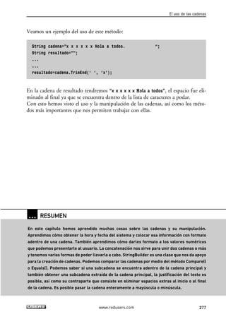 Veamos un ejemplo del uso de este método: 
String cadena=”x x x x x x Hola a todos. “; 
String resultado=””; 
... 
... 
resultado=cadena.TrimEnd(‘ ‘, ‘x’); 
En la cadena de resultado tendremos “x x x x x x Hola a todos”, el espacio fue eli-minado 
al final ya que se encuentra dentro de la lista de caracteres a podar. 
Con esto hemos visto el uso y la manipulación de las cadenas, así como los méto-dos 
más importantes que nos permiten trabajar con ellas. 
El uso de las cadenas 
www.redusers.com 277 
… RESUMEN 
En este capítulo hemos aprendido muchas cosas sobre las cadenas y su manipulación. 
Aprendimos cómo obtener la hora y fecha del sistema y colocar esa información con formato 
adentro de una cadena. También aprendimos cómo darles formato a los valores numéricos 
que podemos presentarle al usuario. La concatenación nos sirve para unir dos cadenas o más 
y tenemos varias formas de poder llevarla a cabo. StringBuilder es una clase que nos da apoyo 
para la creación de cadenas. Podemos comparar las cadenas por medio del método Compare() 
o Equals(). Podemos saber si una subcadena se encuentra adentro de la cadena principal y 
también obtener una subcadena extraída de la cadena principal, la justificación del texto es 
posible, así como su contraparte que consiste en eliminar espacios extras al inicio o al final 
de la cadena. Es posible pasar la cadena enteramente a mayúscula o minúscula. 
 