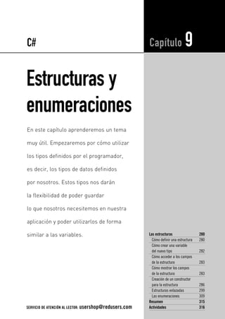 C# 
Estructuras y 
enumeraciones 
Capítulo 9 
Las estructuras 280 
Cómo definir una estructura 280 
Cómo crear una variable 
del nuevo tipo 282 
Cómo acceder a los campos 
de la estructura 283 
Cómo mostrar los campos 
de la estructura 283 
Creación de un constructor 
para la estructura 286 
Estructuras enlazadas 299 
Las enumeraciones 309 
Resumen 315 
Actividades 316 
En este capítulo aprenderemos un tema 
muy útil. Empezaremos por cómo utilizar 
los tipos definidos por el programador, 
es decir, los tipos de datos definidos 
por nosotros. Estos tipos nos darán 
la flexibilidad de poder guardar 
lo que nosotros necesitemos en nuestra 
aplicación y poder utilizarlos de forma 
similar a las variables. 
SERVICIO DE ATENCIÓN AL LECTOR: usershop@redusers.com 
 
