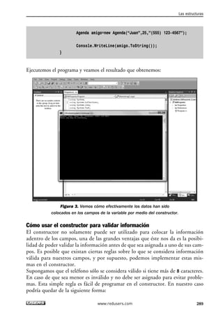 Agenda amigo=new Agenda(“Juan”,25,”(555) 123-4567”); 
Console.WriteLine(amigo.ToString()); 
} 
Ejecutemos el programa y veamos el resultado que obtenemos: 
Figura 3. Vemos cómo efectivamente los datos han sido 
colocados en los campos de la variable por medio del constructor. 
Cómo usar el constructor para validar información 
El constructor no solamente puede ser utilizado para colocar la información 
adentro de los campos, una de las grandes ventajas que éste nos da es la posibi-lidad 
de poder validar la información antes de que sea asignada a uno de sus cam-pos. 
Es posible que existan ciertas reglas sobre lo que se considera información 
válida para nuestros campos, y por supuesto, podemos implementar estas mis-mas 
en el constructor. 
Supongamos que el teléfono sólo se considera válido si tiene más de 8 caracteres. 
En caso de que sea menor es inválido y no debe ser asignado para evitar proble-mas. 
Esta simple regla es fácil de programar en el constructor. En nuestro caso 
podría quedar de la siguiente forma: 
Las estructuras 
www.redusers.com 289 
 