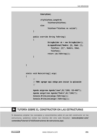 Edad=pEdad; 
if(pTelefono.Length>8) 
Telefono=pTelefono; 
else 
Telefono=”Telefono no valido”; 
} 
public override String ToString() 
{ 
Las estructuras 
StringBuilder sb = new StringBuilder(); 
sb.AppendFormat(“Nombre: {0}, Edad: {1}, 
Telefono: {2}”, Nombre, Edad, 
Telefono); 
return (sb.ToString()); 
} 
} 
static void Main(string[] args) 
{ 
// 
// TODO: agregar aquí código para iniciar la aplicación 
// 
Agenda amigo=new Agenda(“Juan”,25,”(555) 123-4567”); 
Agenda amigo1=new Agenda(“Pedro”,32,”(555)”); 
Console.WriteLine(amigo.ToString()); 
Console.WriteLine(amigo1.ToString()); 
TUTORÍA SOBRE EL CONSTRUCTOR EN LAS ESTRUCTURAS 
Si deseamos ampliar los conceptos y conocimientos sobre el uso del constructor en las 
estructuras, podemos visitar las tutorías del sitio web Devjoker: www.devjoker.com/ 
contenidos/Tutorial-C/163/Constructores-de-estructuras.aspx. 
www.redusers.com 291 
 