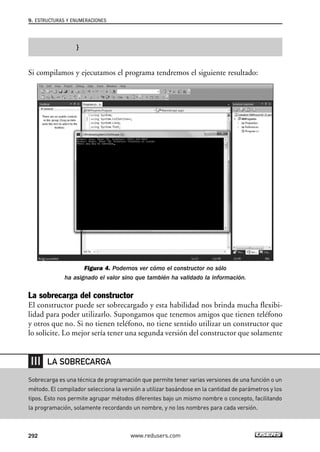 9. ESTRUCTURAS Y ENUMERACIONES 
} 
Si compilamos y ejecutamos el programa tendremos el siguiente resultado: 
Figura 4. Podemos ver cómo el constructor no sólo 
ha asignado el valor sino que también ha validado la información. 
La sobrecarga del constructor 
El constructor puede ser sobrecargado y esta habilidad nos brinda mucha flexibi-lidad 
para poder utilizarlo. Supongamos que tenemos amigos que tienen teléfono 
y otros que no. Si no tienen teléfono, no tiene sentido utilizar un constructor que 
lo solicite. Lo mejor sería tener una segunda versión del constructor que solamente 
LA SOBRECARGA 
Sobrecarga es una técnica de programación que permite tener varias versiones de una función o un 
método. El compilador selecciona la versión a utilizar basándose en la cantidad de parámetros y los 
tipos. Esto nos permite agrupar métodos diferentes bajo un mismo nombre o concepto, facilitando 
la programación, solamente recordando un nombre, y no los nombres para cada versión. 
292 www.redusers.com 
 