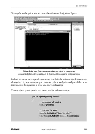 Las estructuras 
Si compilamos la aplicación, veremos el resultado en la siguiente figura: 
Figura 5. En esta figura podemos observar cómo el constructor 
sobrecargado también ha asignado la información necesaria en los campos. 
Incluso podemos hacer que el constructor le solicite la información directamente 
al usuario. Hay que recordar que podemos colocar cualquier código válido en su 
interior. Esto lo logramos al crear una nueva sobrecarga. 
Veamos cómo puede quedar esta nueva versión del constructor: 
public Agenda(String pNombre) 
{ 
// Asignamos el nombre 
Nombre=pNombre; 
// Pedimos la edad 
Console.WriteLine(“Dame la edad:”); 
Edad=Convert.ToInt32(Console.ReadLine()); 
www.redusers.com 295 
 
