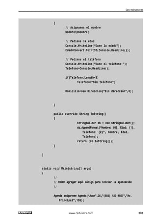 { 
// Asignamos el nombre 
Nombre=pNombre; 
// Pedimos la edad 
Console.WriteLine(“Dame la edad:”); 
Edad=Convert.ToInt32(Console.ReadLine()); 
// Pedimos el teléfono 
Console.WriteLine(“Dame el teléfono:”); 
Telefono=Console.ReadLine(); 
if(Telefono.Length<8) 
Telefono=”Sin teléfono”; 
Domicilio=new Direccion(“Sin dirección”,0); 
} 
public override String ToString() 
{ 
StringBuilder sb = new StringBuilder(); 
sb.AppendFormat(“Nombre: {0}, Edad: {1}, 
Telefono: {2}”, Nombre, Edad, 
Telefono); 
return (sb.ToString()); 
} 
} 
static void Main(string[] args) 
{ 
// 
// TODO: agregar aquí código para iniciar la aplicación 
// 
Agenda amigo=new Agenda(“Juan”,25,”(555) 123-4567”,”Av. 
Principal”,105); 
Las estructuras 
www.redusers.com 303 
 