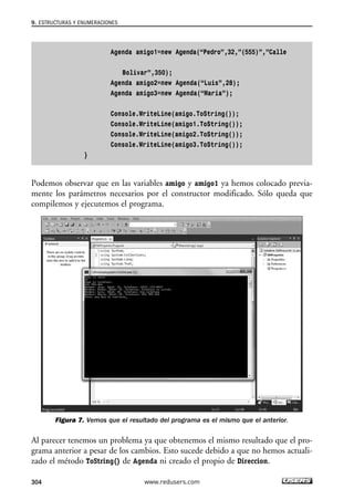 9. ESTRUCTURAS Y ENUMERACIONES 
Agenda amigo1=new Agenda(“Pedro”,32,”(555)”,”Calle 
Bolivar”,350); 
Agenda amigo2=new Agenda(“Luis”,28); 
Agenda amigo3=new Agenda(“Maria”); 
Console.WriteLine(amigo.ToString()); 
Console.WriteLine(amigo1.ToString()); 
Console.WriteLine(amigo2.ToString()); 
Console.WriteLine(amigo3.ToString()); 
} 
Podemos observar que en las variables amigo y amigo1 ya hemos colocado previa-mente 
los parámetros necesarios por el constructor modificado. Sólo queda que 
compilemos y ejecutemos el programa. 
Figura 7. Vemos que el resultado del programa es el mismo que el anterior. 
Al parecer tenemos un problema ya que obtenemos el mismo resultado que el pro-grama 
anterior a pesar de los cambios. Esto sucede debido a que no hemos actuali-zado 
el método ToString() de Agenda ni creado el propio de Direccion. 
304 www.redusers.com 
 