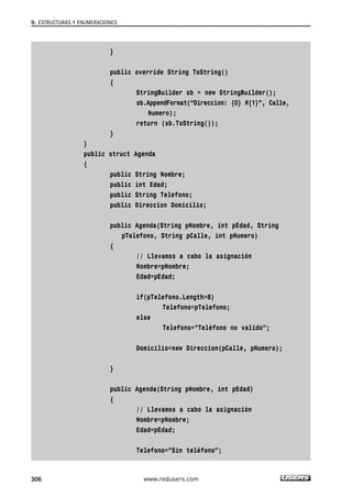 } 
public override String ToString() 
{ 
StringBuilder sb = new StringBuilder(); 
sb.AppendFormat(“Direccion: {0} #{1}”, Calle, 
Numero); 
return (sb.ToString()); 
} 
} 
public struct Agenda 
{ 
public String Nombre; 
public int Edad; 
public String Telefono; 
public Direccion Domicilio; 
public Agenda(String pNombre, int pEdad, String 
pTelefono, String pCalle, int pNumero) 
{ 
// Llevamos a cabo la asignación 
Nombre=pNombre; 
Edad=pEdad; 
if(pTelefono.Length>8) 
Telefono=pTelefono; 
else 
Telefono=”Teléfono no valido”; 
Domicilio=new Direccion(pCalle, pNumero); 
} 
public Agenda(String pNombre, int pEdad) 
{ 
// Llevamos a cabo la asignación 
Nombre=pNombre; 
Edad=pEdad; 
Telefono=”Sin teléfono”; 
9. ESTRUCTURAS Y ENUMERACIONES 
306 www.redusers.com 
 
