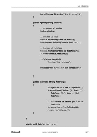 Domicilio=new Direccion(“Sin dirección”,0); 
} 
public Agenda(String pNombre) 
{ 
// Asignamos el nombre 
Nombre=pNombre; 
// Pedimos la edad 
Console.WriteLine(“Dame la edad:”); 
Edad=Convert.ToInt32(Console.ReadLine()); 
// Pedimos el telefono 
Console.WriteLine(“Dame el teléfono:”); 
Telefono=Console.ReadLine(); 
if(Telefono.Length<8) 
Telefono=”Sin teléfono”; 
Domicilio=new Direccion(“ Sin dirección”,0); 
} 
public override String ToString() 
{ 
StringBuilder sb = new StringBuilder(); 
sb.AppendFormat(“Nombre: {0}, Edad: {1}, 
Telefono: {2}”, Nombre, Edad, 
Telefono); 
// Adicionamos la cadena que viene de 
Domicilio 
sb.Append(Domicilio.ToString()); 
return (sb.ToString()); 
} 
} 
static void Main(string[] args) 
Las estructuras 
www.redusers.com 307 
 