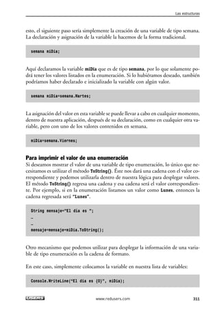 esto, el siguiente paso sería simplemente la creación de una variable de tipo semana. 
La declaración y asignación de la variable la hacemos de la forma tradicional. 
semana miDia; 
Aquí declaramos la variable miDia que es de tipo semana, por lo que solamente po-drá 
tener los valores listados en la enumeración. Si lo hubiéramos deseado, también 
podríamos haber declarado e inicializado la variable con algún valor. 
semana miDia=semana.Martes; 
La asignación del valor en esta variable se puede llevar a cabo en cualquier momento, 
dentro de nuestra aplicación, después de su declaración, como en cualquier otra va-riable, 
pero con uno de los valores contenidos en semana. 
miDia=semana.Viernes; 
Para imprimir el valor de una enumeración 
Si deseamos mostrar el valor de una variable de tipo enumeración, lo único que ne-cesitamos 
es utilizar el método ToString(). Éste nos dará una cadena con el valor co-rrespondiente 
y podemos utilizarla dentro de nuestra lógica para desplegar valores. 
El método ToString() regresa una cadena y esa cadena será el valor correspondien-te. 
Por ejemplo, si en la enumeración listamos un valor como Lunes, entonces la 
cadena regresada será “Lunes”. 
String mensaje=”El día es ”; 
… 
… 
mensaje=mensaje+miDia.ToString(); 
Otro mecanismo que podemos utilizar para desplegar la información de una varia-ble 
de tipo enumeración es la cadena de formato. 
En este caso, simplemente colocamos la variable en nuestra lista de variables: 
Console.WriteLine(“El dia es {0}”, miDia); 
Las estructuras 
www.redusers.com 311 
 