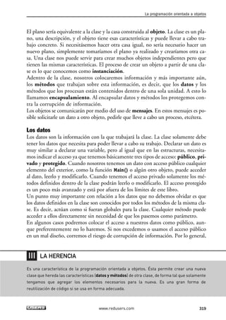La programación orientada a objetos 
El plano sería equivalente a la clase y la casa construida al objeto. La clase es un pla-no, 
una descripción, y el objeto tiene esas características y puede llevar a cabo tra-bajo 
concreto. Si necesitásemos hacer otra casa igual, no sería necesario hacer un 
nuevo plano, simplemente tomaríamos el plano ya realizado y crearíamos otra ca-sa. 
Una clase nos puede servir para crear muchos objetos independientes pero que 
tienen las mismas características. El proceso de crear un objeto a partir de una cla-se 
es lo que conocemos como instanciación. 
Adentro de la clase, nosotros colocaremos información y más importante aún, 
los métodos que trabajan sobre esta información, es decir, que los datos y los 
métodos que los procesan están contenidos dentro de una sola unidad. A esto lo 
llamamos encapsulamiento. Al encapsular datos y métodos los protegemos con-tra 
la corrupción de información. 
Los objetos se comunicarán por medio del uso de mensajes. En estos mensajes es po-sible 
solicitarle un dato a otro objeto, pedirle que lleve a cabo un proceso, etcétera. 
Los datos 
Los datos son la información con la que trabajará la clase. La clase solamente debe 
tener los datos que necesita para poder llevar a cabo su trabajo. Declarar un dato es 
muy similar a declarar una variable, pero al igual que en las estructuras, necesita-mos 
indicar el acceso ya que tenemos básicamente tres tipos de acceso: público, pri-vado 
y protegido. Cuando nosotros tenemos un dato con acceso público cualquier 
elemento del exterior, como la función Main() o algún otro objeto, puede acceder 
al dato, leerlo y modificarlo. Cuando tenemos el acceso privado solamente los mé-todos 
definidos dentro de la clase podrán leerlo o modificarlo. El acceso protegido 
es un poco más avanzado y está por afuera de los límites de este libro. 
Un punto muy importante con relación a los datos que no debemos olvidar es que 
los datos definidos en la clase son conocidos por todos los métodos de la misma cla-se. 
Es decir, actúan como si fueran globales para la clase. Cualquier método puede 
acceder a ellos directamente sin necesidad de que los pasemos como parámetro. 
En algunos casos podremos colocar el acceso a nuestros datos como público, aun-que 
preferentemente no lo haremos. Si nos excedemos o usamos el acceso público 
en un mal diseño, corremos el riesgo de corrupción de información. Por lo general, 
Es una característica de la programación orientada a objetos. Ésta permite crear una nueva 
clase que hereda las características (datos y métodos) de otra clase, de forma tal que solamente 
tengamos que agregar los elementos necesarios para la nueva. Es una gran forma de 
reutilización de código si se usa en forma adecuada. 
www.redusers.com 319 
LA HERENCIA 
 