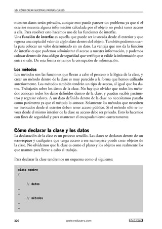 10. CÓMO CREAR NUESTRAS PROPIAS CLASES 
nuestros datos serán privados, aunque esto puede parecer un problema ya que si el 
exterior necesita alguna información calculada por el objeto no podrá tener acceso 
a ella. Para resolver esto hacemos uso de las funciones de interfaz. 
Una función de interfaz es aquella que puede ser invocada desde el exterior y que 
regresa una copia del valor de algún dato dentro del objeto. También podemos usar-la 
para colocar un valor determinado en un dato. La ventaja que nos da la función 
de interfaz es que podemos administrar el acceso a nuestra información, y podemos 
colocar dentro de ésta código de seguridad que verifique o valide la información que 
entra o sale. De esta forma evitamos la corrupción de información. 
Los métodos 
Los métodos son las funciones que llevan a cabo el proceso o la lógica de la clase, y 
crear un método dentro de la clase es muy parecido a la forma que hemos utilizado 
anteriormente. Los métodos también tendrán un tipo de acceso, al igual que los da-tos. 
Trabajarán sobre los datos de la clase. No hay que olvidar que todos los méto-dos 
conocen todos los datos definidos dentro de la clase, y pueden recibir paráme-tros 
y regresar valores. A un dato definido dentro de la clase no necesitamos pasarlo 
como parámetro ya que el método lo conoce. Solamente los métodos que necesiten 
ser invocados desde el exterior deben tener acceso público. Si el método sólo se in-voca 
desde el mismo interior de la clase su acceso debe ser privado. Esto lo hacemos 
con fines de seguridad y para mantener el encapsulamiento correctamente. 
Cómo declarar la clase y los datos 
La declaración de la clase es un proceso sencillo. Las clases se declaran dentro de un 
namespace y cualquiera que tenga acceso a ese namespace puede crear objetos de 
la clase. No olvidemos que la clase es como el plano y los objetos son realmente los 
que usamos para llevar a cabo el trabajo. 
Para declarar la clase tendremos un esquema como el siguiente: 
class nombre 
{ 
// datos 
… 
… 
// métodos 
… 
… 
320 www.redusers.com 
 