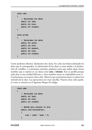 class cubo 
{ 
// Declaramos los datos 
public int lado; 
public int area; 
public int volumen; 
} 
class prisma 
{ 
// Declaramos los datos 
public int ancho; 
public int alto; 
public int espesor; 
public int area; 
public int volumen; 
} 
Como podemos observar, declaramos dos clases. En cada una hemos declarado los 
datos que le corresponden. La declaración de los datos es muy similar a la declara-ción 
de variables, y si prestamos atención, podemos notar que ambas clases tienen 
nombres que se repiten en sus datos como area y volumen. Esto es posible porque 
cada clase es una entidad diferente, y estos nombres nunca se confundirán entre sí. 
Continuemos con nuestra clase cubo. Ahora lo que necesitamos hacer es colocar los 
métodos de la clase. Las operaciones son muy sencillas. Nuestra clase cubo queda-rá 
como se muestra en el siguiente bloque de código: 
class cubo 
{ 
// Declaramos los datos 
public int lado; 
public int area; 
public int volumen; 
// Método para calcular el área 
public void CalculaArea() 
{ 
area = (lado * lado) * 6; 
} 
La programación orientada a objetos 
www.redusers.com 323 
 