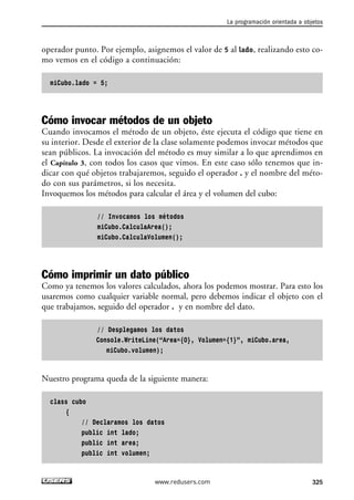 operador punto. Por ejemplo, asignemos el valor de 5 al lado, realizando esto co-mo 
vemos en el código a continuación: 
miCubo.lado = 5; 
Cómo invocar métodos de un objeto 
Cuando invocamos el método de un objeto, éste ejecuta el código que tiene en 
su interior. Desde el exterior de la clase solamente podemos invocar métodos que 
sean públicos. La invocación del método es muy similar a lo que aprendimos en 
el Capítulo 3, con todos los casos que vimos. En este caso sólo tenemos que in-dicar 
con qué objetos trabajaremos, seguido el operador . y el nombre del méto-do 
con sus parámetros, si los necesita. 
Invoquemos los métodos para calcular el área y el volumen del cubo: 
// Invocamos los métodos 
miCubo.CalculaArea(); 
miCubo.CalculaVolumen(); 
Cómo imprimir un dato público 
Como ya tenemos los valores calculados, ahora los podemos mostrar. Para esto los 
usaremos como cualquier variable normal, pero debemos indicar el objeto con el 
que trabajamos, seguido del operador . y en nombre del dato. 
// Desplegamos los datos 
Console.WriteLine(“Area={0}, Volumen={1}”, miCubo.area, 
miCubo.volumen); 
Nuestro programa queda de la siguiente manera: 
class cubo 
{ 
// Declaramos los datos 
public int lado; 
public int area; 
public int volumen; 
La programación orientada a objetos 
www.redusers.com 325 
 