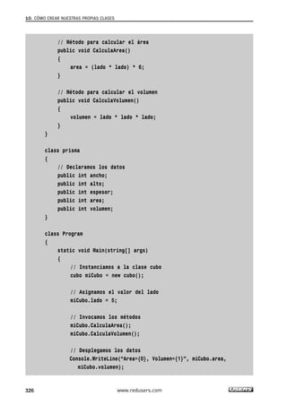 10. CÓMO CREAR NUESTRAS PROPIAS CLASES 
// Método para calcular el área 
public void CalculaArea() 
{ 
area = (lado * lado) * 6; 
} 
// Método para calcular el volumen 
public void CalculaVolumen() 
{ 
volumen = lado * lado * lado; 
} 
} 
class prisma 
{ 
// Declaramos los datos 
public int ancho; 
public int alto; 
public int espesor; 
public int area; 
public int volumen; 
} 
class Program 
{ 
static void Main(string[] args) 
{ 
// Instanciamos a la clase cubo 
cubo miCubo = new cubo(); 
// Asignamos el valor del lado 
miCubo.lado = 5; 
// Invocamos los métodos 
miCubo.CalculaArea(); 
miCubo.CalculaVolumen(); 
// Desplegamos los datos 
Console.WriteLine(“Area={0}, Volumen={1}”, miCubo.area, 
miCubo.volumen); 
326 www.redusers.com 
 