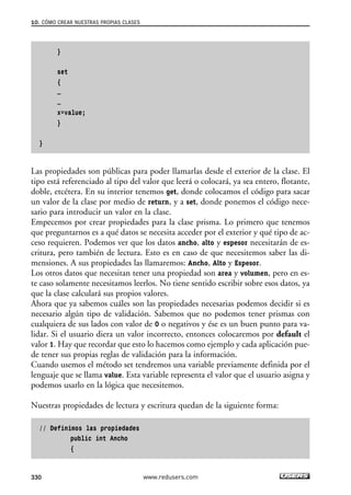 10. CÓMO CREAR NUESTRAS PROPIAS CLASES 
} 
set 
{ 
… 
… 
x=value; 
} 
} 
Las propiedades son públicas para poder llamarlas desde el exterior de la clase. El 
tipo está referenciado al tipo del valor que leerá o colocará, ya sea entero, flotante, 
doble, etcétera. En su interior tenemos get, donde colocamos el código para sacar 
un valor de la clase por medio de return, y a set, donde ponemos el código nece-sario 
para introducir un valor en la clase. 
Empecemos por crear propiedades para la clase prisma. Lo primero que tenemos 
que preguntarnos es a qué datos se necesita acceder por el exterior y qué tipo de ac-ceso 
requieren. Podemos ver que los datos ancho, alto y espesor necesitarán de es-critura, 
pero también de lectura. Esto es en caso de que necesitemos saber las di-mensiones. 
A sus propiedades las llamaremos: Ancho, Alto y Espesor. 
Los otros datos que necesitan tener una propiedad son area y volumen, pero en es-te 
caso solamente necesitamos leerlos. No tiene sentido escribir sobre esos datos, ya 
que la clase calculará sus propios valores. 
Ahora que ya sabemos cuáles son las propiedades necesarias podemos decidir si es 
necesario algún tipo de validación. Sabemos que no podemos tener prismas con 
cualquiera de sus lados con valor de 0 o negativos y ése es un buen punto para va-lidar. 
Si el usuario diera un valor incorrecto, entonces colocaremos por default el 
valor 1. Hay que recordar que esto lo hacemos como ejemplo y cada aplicación pue-de 
tener sus propias reglas de validación para la información. 
Cuando usemos el método set tendremos una variable previamente definida por el 
lenguaje que se llama value. Esta variable representa el valor que el usuario asigna y 
podemos usarlo en la lógica que necesitemos. 
Nuestras propiedades de lectura y escritura quedan de la siguiente forma: 
// Definimos las propiedades 
public int Ancho 
{ 
330 www.redusers.com 
 