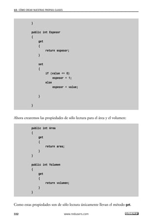 10. CÓMO CREAR NUESTRAS PROPIAS CLASES 
332 
} 
public int Espesor 
{ 
get 
{ 
return espesor; 
} 
set 
{ 
if (value <= 0) 
espesor = 1; 
else 
espesor = value; 
} 
} 
Ahora crearemos las propiedades de sólo lectura para el área y el volumen: 
public int Area 
{ 
get 
{ 
return area; 
} 
} 
public int Volumen 
{ 
get 
{ 
return volumen; 
} 
} 
Como estas propiedades son de sólo lectura únicamente llevan el método get. 
www.redusers.com 
 