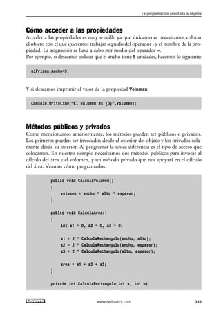 La programación orientada a objetos 
Cómo acceder a las propiedades 
Acceder a las propiedades es muy sencillo ya que únicamente necesitamos colocar 
el objeto con el que queremos trabajar seguido del operador . y el nombre de la pro-piedad. 
La asignación se lleva a cabo por medio del operador =. 
Por ejemplo, si deseamos indicar que el ancho tiene 5 unidades, hacemos lo siguiente: 
miPrisma.Ancho=5; 
Y si deseamos imprimir el valor de la propiedad Volumen: 
Console.WriteLine(“El volumen es {0}”,Volumen); 
Métodos públicos y privados 
Como mencionamos anteriormente, los métodos pueden ser públicos o privados. 
Los primeros pueden ser invocados desde el exterior del objeto y los privados sola-mente 
desde su interior. Al programar la única diferencia es el tipo de acceso que 
colocamos. En nuestro ejemplo necesitamos dos métodos públicos para invocar al 
cálculo del área y el volumen, y un método privado que nos apoyará en el cálculo 
del área. Veamos cómo programarlos: 
public void CalculaVolumen() 
{ 
volumen = ancho * alto * espesor; 
} 
public void CalculaArea() 
{ 
int a1 = 0, a2 = 0, a3 = 0; 
a1 = 2 * CalculaRectangulo(ancho, alto); 
a2 = 2 * CalculaRectangulo(ancho, espesor); 
a3 = 2 * CalculaRectangulo(alto, espesor); 
area = a1 + a2 + a3; 
} 
private int CalculaRectangulo(int a, int b) 
www.redusers.com 333 
 