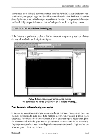 ha utilizado en el capítulo donde hablamos de las estructuras. La concatenación sue-le 
utilizarse para agrupar registros obtenidos de una base de datos. Podemos hacer uso 
de cualquiera de estos métodos según necesitemos de ellos. La impresión de los con-tenidos 
del objeto apoyándonos en este método puede ser de la siguiente forma: 
Console.WriteLine(miPrisma.ToString()); 
Si lo deseamos, podemos probar a éste en nuestro programa, y ver que obten-dremos 
el resultado de la siguiente figura: 
Figura 5. Podemos observar cómo hemos impreso 
los contenidos del objeto apoyándonos en el método ToString(). 
Para imprimir solamente algunos datos 
Si solamente necesitamos imprimir algunos datos, entonces es necesario crear un 
método especializado para ello. Este método deberá tener acceso público para 
que pueda ser invocado desde el exterior, y en el caso de llegar a necesitarlo, pue-de 
prepararse el método para recibir parámetros, aunque esto no es necesario. 
Supongamos que deseamos tener disponible un método que sólo imprima los re-sultados 
para el área y el volumen. 
La programación orientada a objetos 
www.redusers.com 335 
 