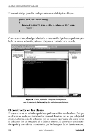 10. CÓMO CREAR NUESTRAS PROPIAS CLASES 
El trozo de código para ello, es el que mostramos el el siguiente bloque: 
public void ImprimeResultado() 
{ 
Console.WriteLine(“El área es {0}, el volumen es {1}”, area, 
volumen); 
} 
Como observamos, el código del método es muy sencillo. Igualmente podemos pro-barlo 
en nuestra aplicación y obtener el siguiente resultado en la consola. 
Figura 6. Ahora podemos comparar la impresión 
con la ayuda de ToString() y del método especializado. 
El constructor en las clases 
El constructor es un método especial que podemos utilizar con las clases. Éste ge-neralmente 
es usado para inicializar los valores de los datos con los que trabajará el 
objeto. La forma como lo utilizamos con las clases es equivalente a la forma como 
lo utilizamos con las estructuras en el capítulo anterior. El constructor es un méto-do 
especial y tiene ciertas características que lo distinguen de los demás métodos. 
336 www.redusers.com 
 