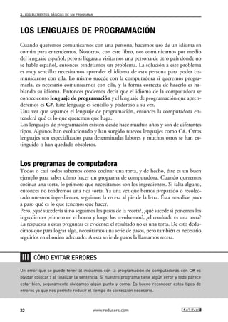 2. LOS ELEMENTOS BÁSICOS DE UN PROGRAMA 
LOS LENGUAJES DE PROGRAMACIÓN 
Cuando queremos comunicarnos con una persona, hacemos uso de un idioma en 
común para entendernos. Nosotros, con este libro, nos comunicamos por medio 
del lenguaje español, pero si llegara a visitarnos una persona de otro país donde no 
se hable español, entonces tendríamos un problema. La solución a este problema 
es muy sencilla: necesitamos aprender el idioma de esta persona para poder co-municarnos 
con ella. Lo mismo sucede con la computadora si queremos progra-marla, 
es necesario comunicarnos con ella, y la forma correcta de hacerlo es ha-blando 
su idioma. Entonces podemos decir que el idioma de la computadora se 
conoce como lenguaje de programación y el lenguaje de programación que apren-deremos 
es C#. Este lenguaje es sencillo y poderoso a su vez. 
Una vez que sepamos el lenguaje de programación, entonces la computadora en-tenderá 
qué es lo que queremos que haga. 
Los lenguajes de programación existen desde hace muchos años y son de diferentes 
tipos. Algunos han evolucionado y han surgido nuevos lenguajes como C#. Otros 
lenguajes son especializados para determinadas labores y muchos otros se han ex-tinguido 
o han quedado obsoletos. 
Los programas de computadora 
Todos o casi todos sabemos cómo cocinar una torta, y de hecho, éste es un buen 
ejemplo para saber cómo hacer un programa de computadora. Cuando queremos 
cocinar una torta, lo primero que necesitamos son los ingredientes. Si falta alguno, 
entonces no tendremos una rica torta. Ya una vez que hemos preparado o recolec-tado 
nuestros ingredientes, seguimos la receta al pie de la letra. Ésta nos dice paso 
a paso qué es lo que tenemos que hacer. 
Pero, ¿qué sucedería si no seguimos los pasos de la receta?, ¿qué sucede si ponemos los 
ingredientes primero en el horno y luego los revolvemos?, ¿el resultado es una torta? 
La respuesta a estas preguntas es evidente: el resultado no es una torta. De esto dedu-cimos 
que para lograr algo, necesitamos una serie de pasos, pero también es necesario 
seguirlos en el orden adecuado. A esta serie de pasos la llamamos receta. 
CÓMO EVITAR ERRORES 
Un error que se puede tener al iniciarnos con la programación de computadoras con C# es 
olvidar colocar ; al finalizar la sentencia. Si nuestro programa tiene algún error y todo parece 
estar bien, seguramente olvidamos algún punto y coma. Es bueno reconocer estos tipos de 
errores ya que nos permite reducir el tiempo de corrección necesario. 
32 www.redusers.com 
 