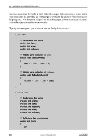 10. CÓMO CREAR NUESTRAS PROPIAS CLASES 
Podemos continuar llevando a cabo más sobrecargas del constructor, tantas como 
sean necesarias. La cantidad de sobrecargas dependerá del análisis y las necesidades 
del programa. No debemos exagerar en las sobrecargas, debemos colocar solamen-te 
aquellas que sean realmente necesarias. 
El programa completo que tenemos luce de la siguiente manera: 
class cubo 
{ 
// Declaramos los datos 
public int lado; 
public int area; 
public int volumen; 
// Método para calcular el área 
public void CalculaArea() 
{ 
area = (lado * lado) * 6; 
} 
// Método para calcular el volumen 
public void CalculaVolumen() 
{ 
volumen = lado * lado * lado; 
} 
} 
class prisma 
{ 
// Declaramos los datos 
private int ancho; 
private int alto; 
private int espesor; 
private int area; 
private int volumen; 
// Definimos las propiedades 
public int Ancho 
{ 
get 
340 www.redusers.com 
 