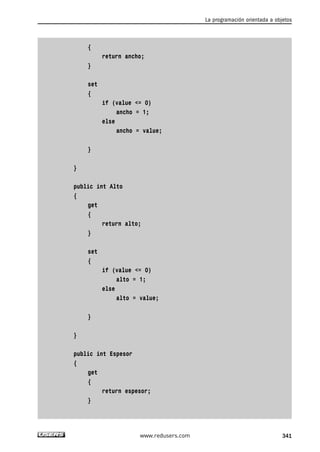 { 
return ancho; 
} 
set 
{ 
if (value <= 0) 
ancho = 1; 
else 
ancho = value; 
} 
} 
public int Alto 
{ 
get 
{ 
return alto; 
} 
set 
{ 
if (value <= 0) 
alto = 1; 
else 
alto = value; 
} 
} 
public int Espesor 
{ 
get 
{ 
return espesor; 
} 
La programación orientada a objetos 
www.redusers.com 341 
 