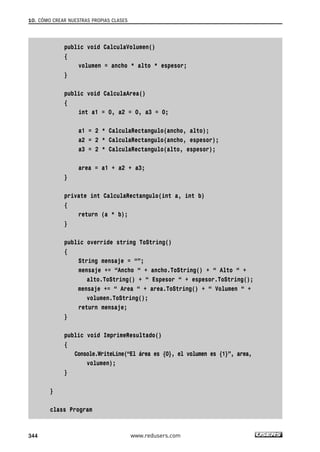10. CÓMO CREAR NUESTRAS PROPIAS CLASES 
public void CalculaVolumen() 
{ 
volumen = ancho * alto * espesor; 
} 
public void CalculaArea() 
{ 
int a1 = 0, a2 = 0, a3 = 0; 
a1 = 2 * CalculaRectangulo(ancho, alto); 
a2 = 2 * CalculaRectangulo(ancho, espesor); 
a3 = 2 * CalculaRectangulo(alto, espesor); 
area = a1 + a2 + a3; 
} 
private int CalculaRectangulo(int a, int b) 
{ 
return (a * b); 
} 
public override string ToString() 
{ 
String mensaje = “”; 
mensaje += “Ancho “ + ancho.ToString() + “ Alto “ + 
alto.ToString() + “ Espesor “ + espesor.ToString(); 
mensaje += “ Area “ + area.ToString() + “ Volumen “ + 
volumen.ToString(); 
return mensaje; 
} 
public void ImprimeResultado() 
{ 
Console.WriteLine(“El área es {0}, el volumen es {1}”, area, 
volumen); 
} 
} 
class Program 
344 www.redusers.com 
 