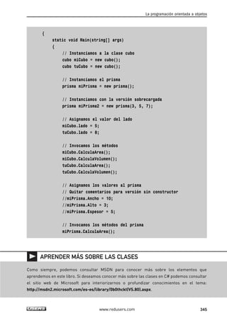 { 
static void Main(string[] args) 
{ 
// Instanciamos a la clase cubo 
cubo miCubo = new cubo(); 
cubo tuCubo = new cubo(); 
// Instanciamos el prisma 
prisma miPrisma = new prisma(); 
// Instanciamos con la versión sobrecargada 
prisma miPrisma2 = new prisma(3, 5, 7); 
// Asignamos el valor del lado 
miCubo.lado = 5; 
tuCubo.lado = 8; 
// Invocamos los métodos 
miCubo.CalculaArea(); 
miCubo.CalculaVolumen(); 
tuCubo.CalculaArea(); 
tuCubo.CalculaVolumen(); 
// Asignamos los valores al prisma 
// Quitar comentarios para versión sin constructor 
//miPrisma.Ancho = 10; 
//miPrisma.Alto = 3; 
//miPrisma.Espesor = 5; 
// Invocamos los métodos del prisma 
miPrisma.CalculaArea(); 
La programación orientada a objetos 
APRENDER MÁS SOBRE LAS CLASES 
Como siempre, podemos consultar MSDN para conocer más sobre los elementos que 
aprendemos en este libro. Si deseamos conocer más sobre las clases en C# podemos consultar 
el sitio web de Microsoft para interiorizarnos o profundizar conocimientos en el tema: 
http://msdn2.microsoft.com/es-es/library/0b0thckt(VS.80).aspx. 
www.redusers.com 345 
 